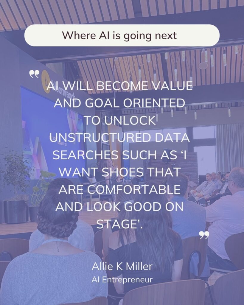 Where AI is going next. AI WILL BECOME VALUE AND GOAL ORIENTED TO UNLOCK UNSTRUCTURED DATA SEARCHES SUCH AS ‘I WANT SHOES THAT ARE COMFORTABLE AND LOOK GOOD ON STAGE. Allie K Miller.