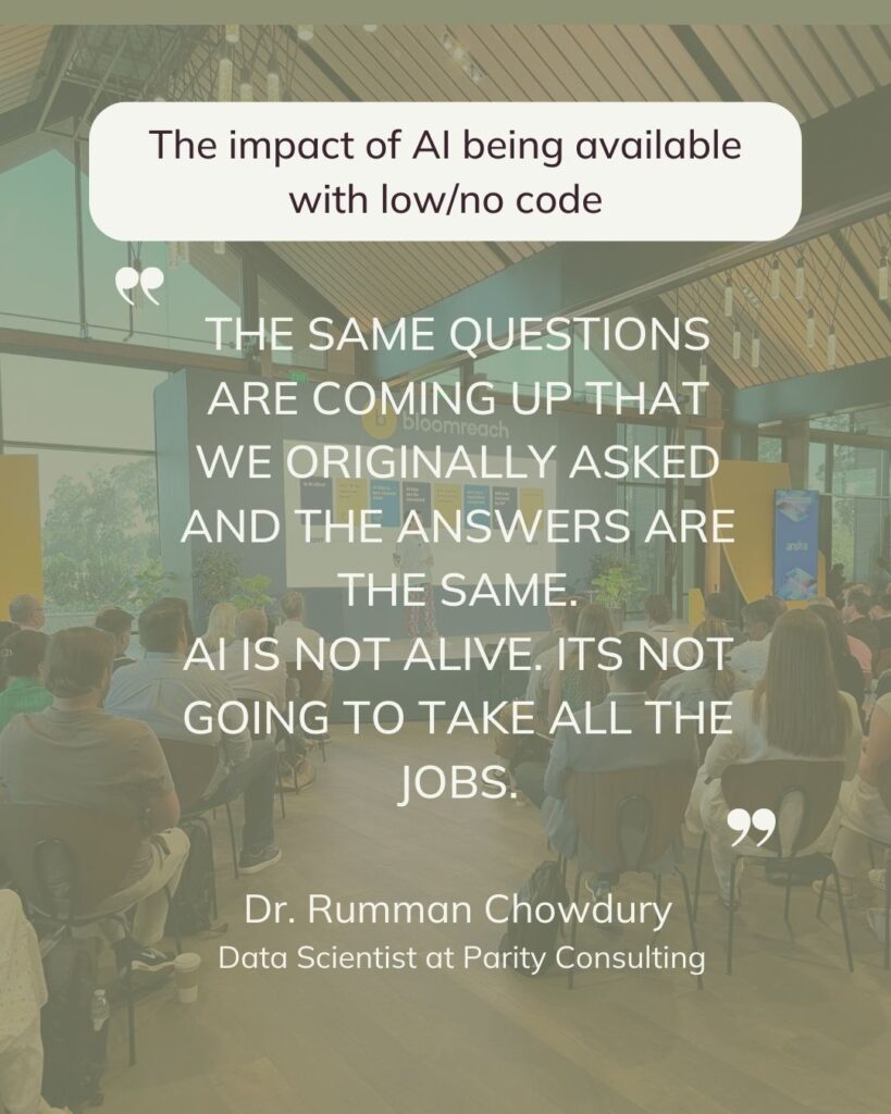 The impact of AI being available with low/no code. THE SAME QUESTIONS ARE COMING UP THAT WE ORIGINALLY ASKED AND THE ANSWERS ARE THE SAME. 
AI IS NOT ALIVE. ITS NOT GOING TO TAKE ALL THE JOBS. Dr. Rumman Chowdury.