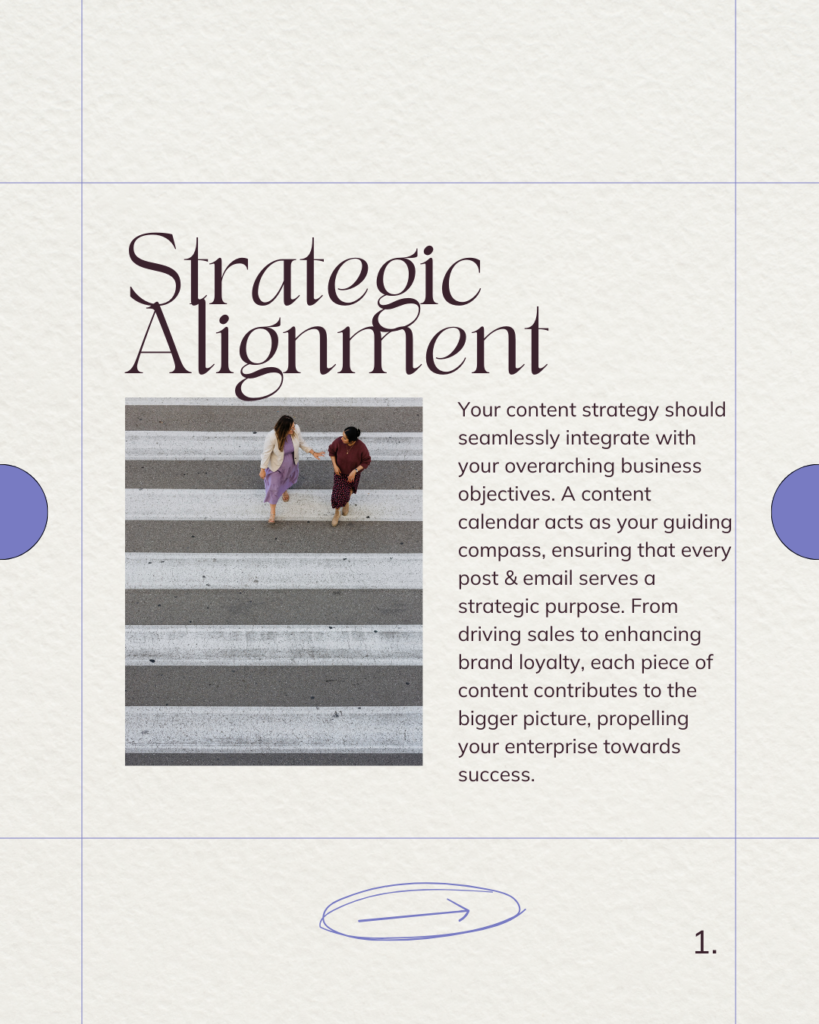 Strategic Alignment. Your content strategy should seamlessly integrate with your overarching business objectives. A content calendar acts as your guiding compass, ensuring that every post & email serves a strategic purpose. From driving sales to enhancing brand loyalty, each piece of content contributes to the bigger picture, propelling your enterprise towards success.