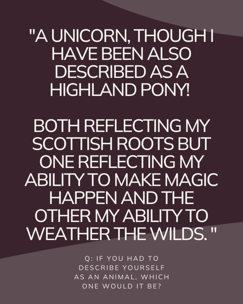 Q: If you had to describe yourself as an animal, which one would it be?

A: A unicorn, though I have been also described as a Highland Pony! both reflecting my Scottish roots but one reflecting my ability to make magic happen and the other my ability to weather the wilds.  

Caroline Reekie. Flywheel Strategy.
