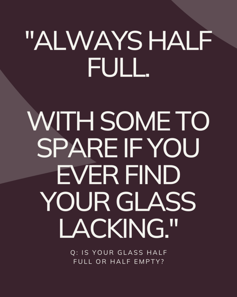 Q: Is your glass half full or half empty?


A: Always half full (with some to spare if you ever find your glass lacking)

Caroline Reekie
