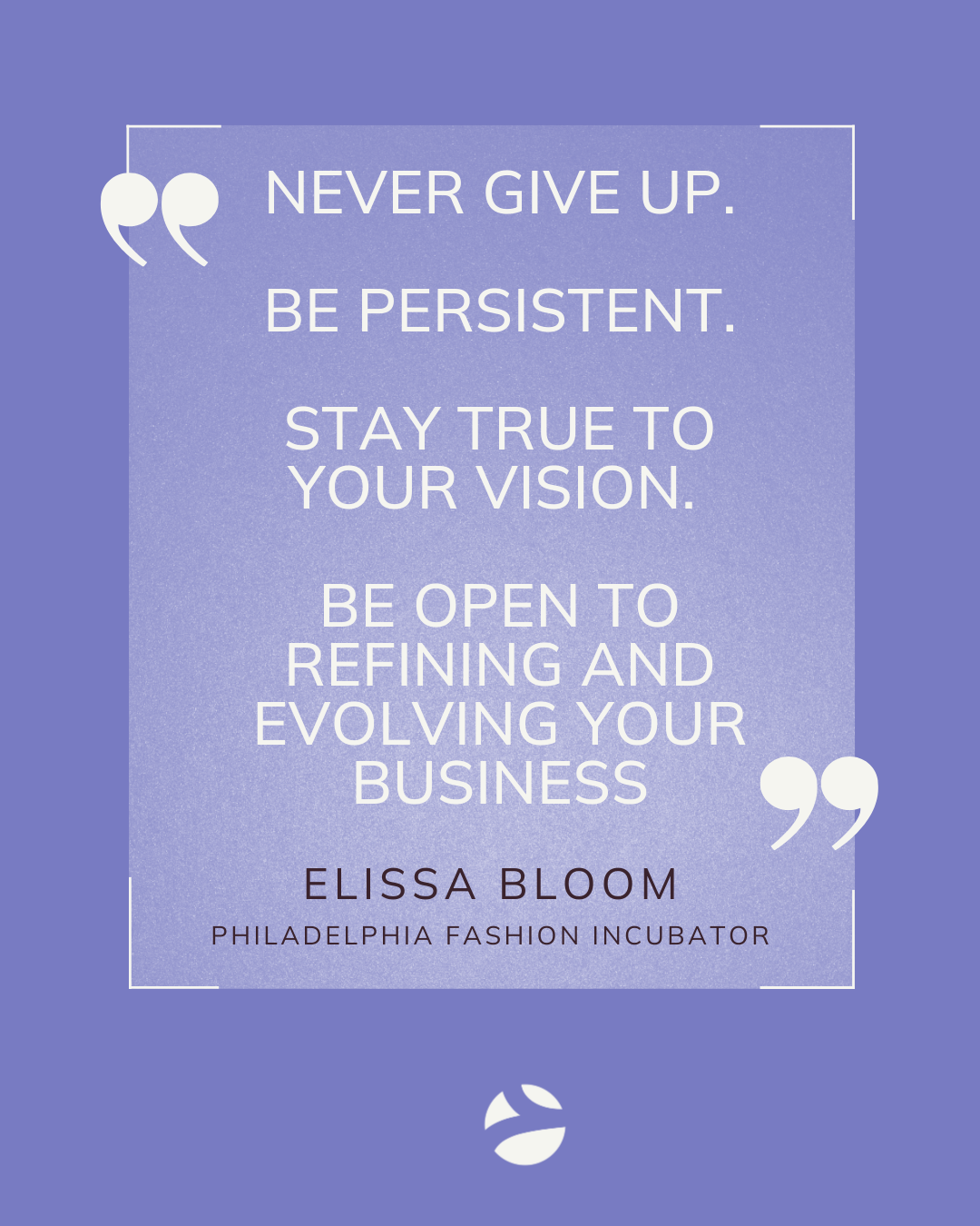 Never give up. 

Be persistent.

Stay true to your vision. 

Be open to refining and evolving your business.

Elissa Bloom. 
Philadelphia Fashion Incubator.