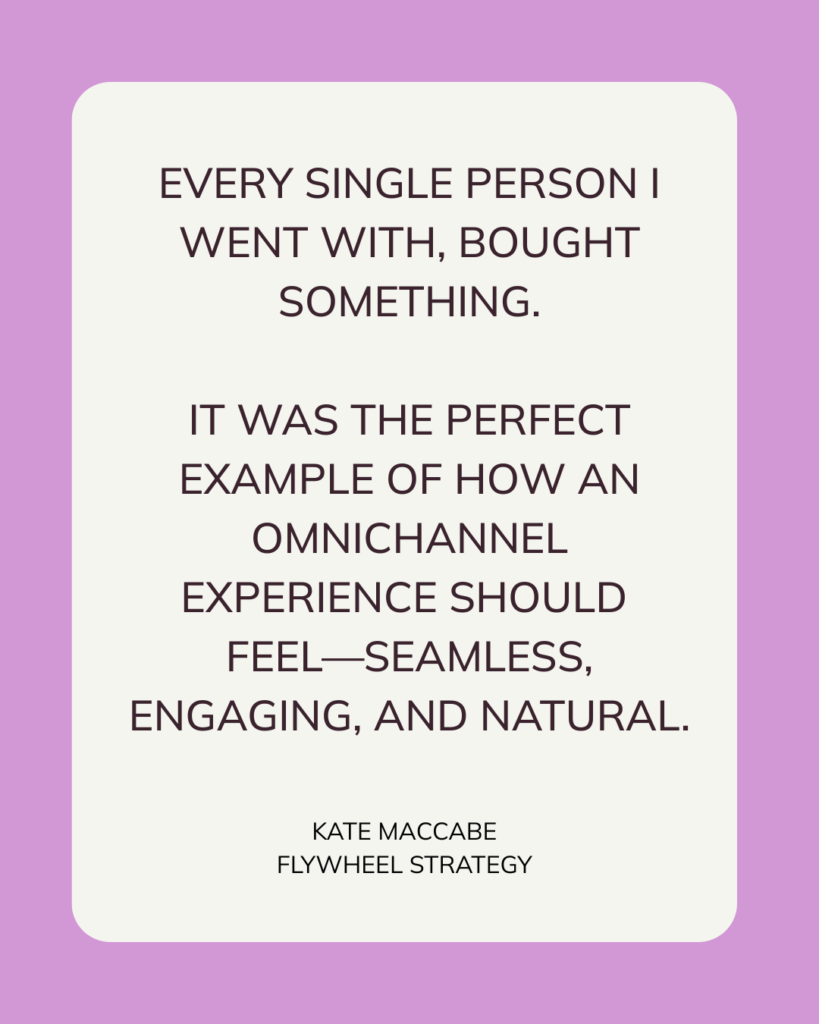 Every single person I went with, bought something.
It was the perfect example of how an omnichannel experience should
feel—seamless, engaging, and natural.
Kate MacCabe, Flywheel Strategy