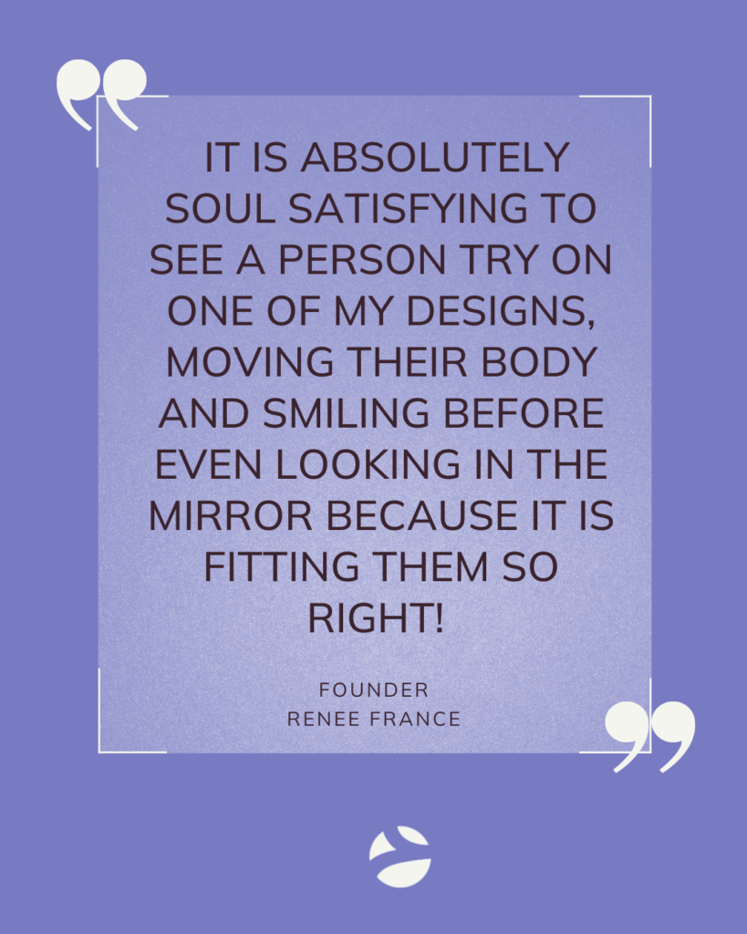 It is absolutely soul satisfying to see a person try on one of my designs, moving their body and smiling before even looking in the mirror because it is fitting them so right! Founder Series. Renee France. Flywheel Strategy.
