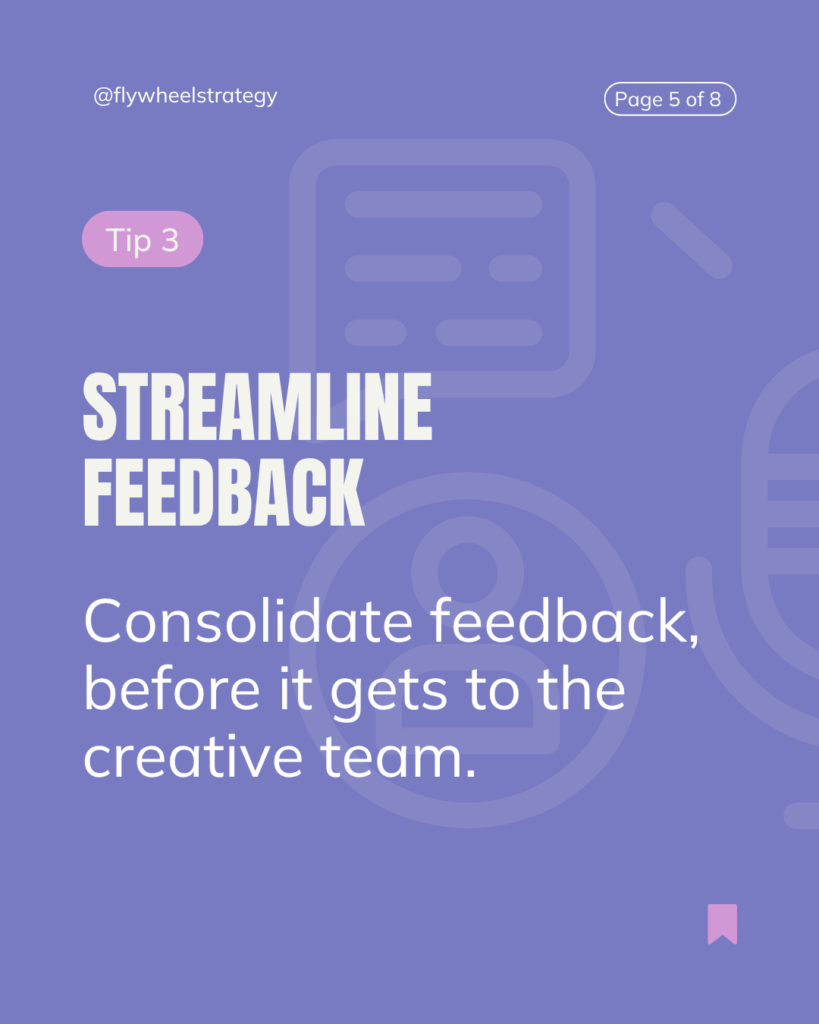 Streamline Feedback Loops
Unstructured feedback is one of the biggest time-suck in creative work. It’s confusing, often contradictory, and frequently comes too late.
To Foster Better Creative Reviews:
Consolidate feedback before it gets to the creative team
Empower one clear approver (not four people with “small tweaks”)
Confirm feedback and approvals in real-time to hold stakeholders accountable for any changes and final approvals.
The creative process allows time for feedback and rounds of revisions, but what slows it down are unclear, shifting and delayed inputs.
