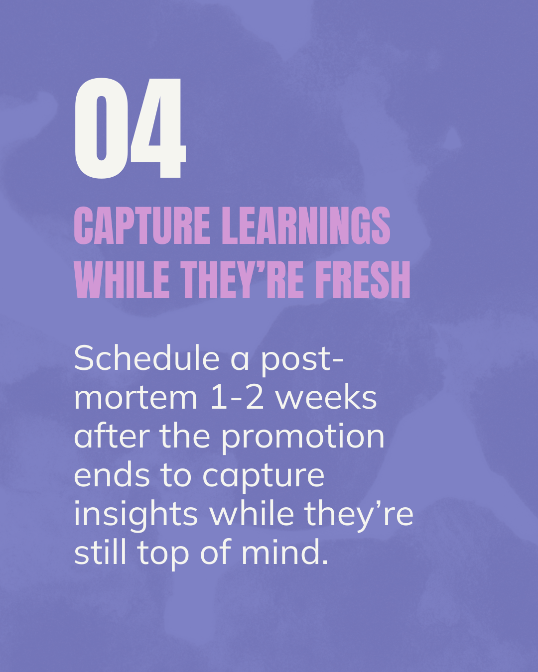 CAPTURE LEARNINGS WHILE THEY’RE FRESH. Schedule a post-mortem 1-2 weeks  after the promotion ends to capture insights while they’re still top of mind.