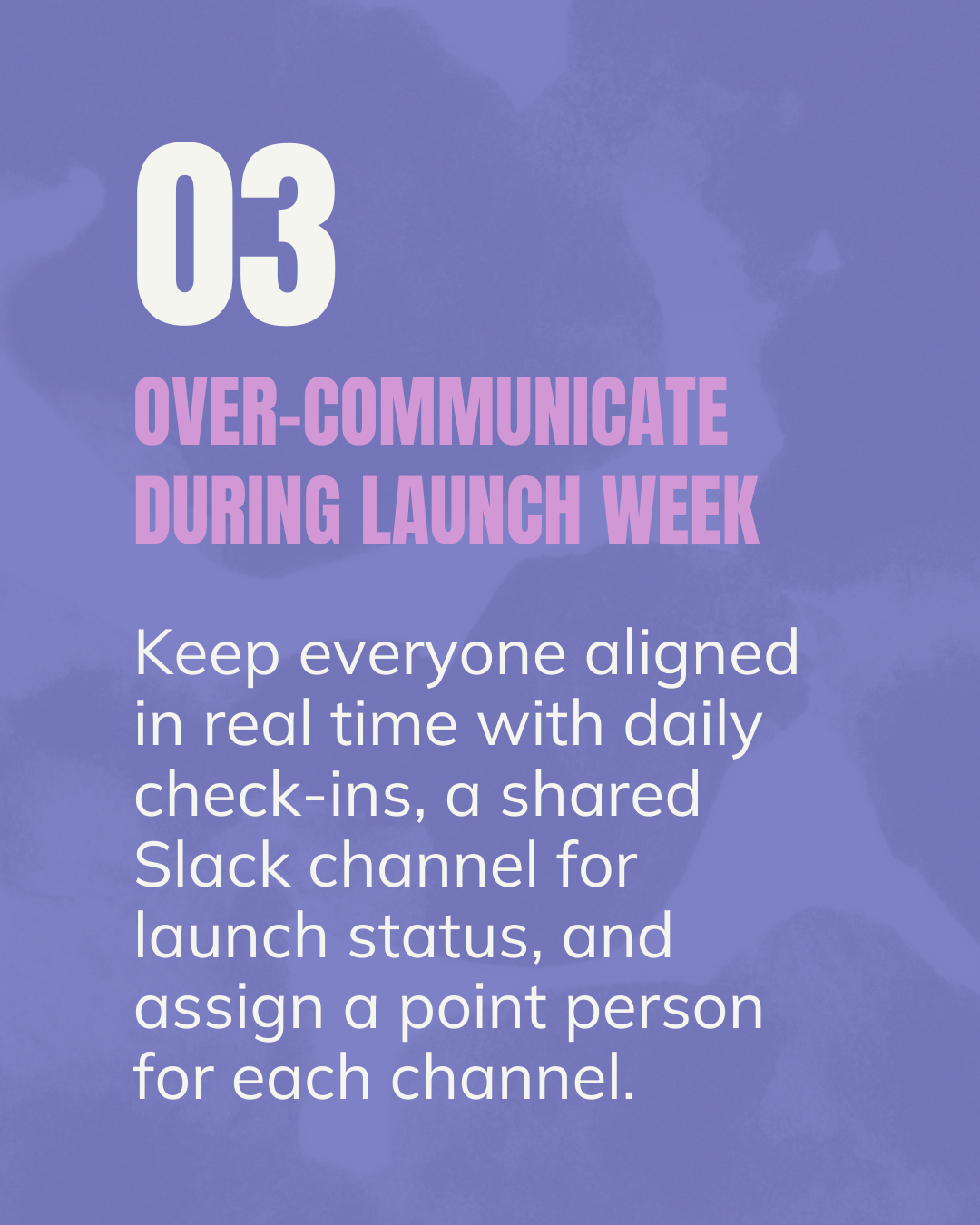Over-Communicate During Launch Week. Keep everyone aligned in real time with daily check-ins, a shared Slack channel for launch status, and assign a point person for each channel.  Flywheel Strategy.