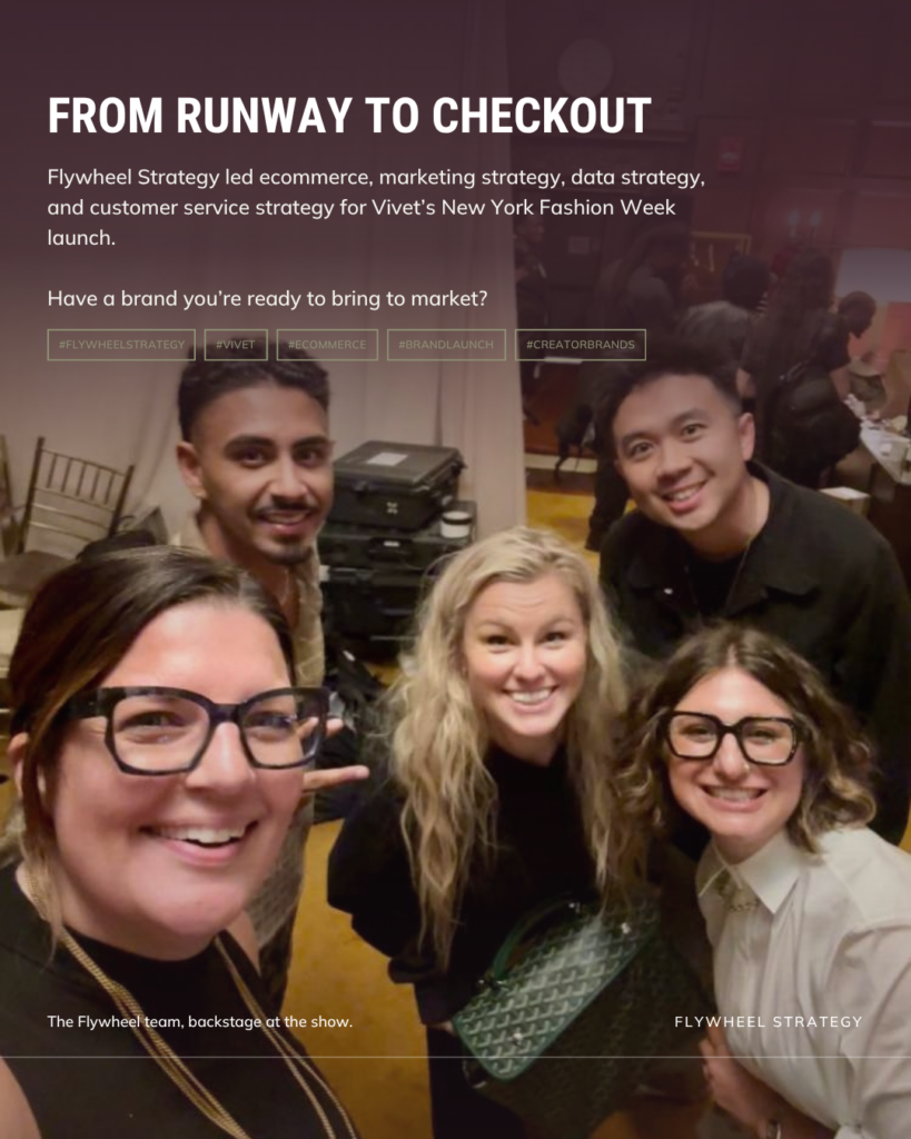 Flywheel Strategy led ecommerce, marketing strategy, data strategy, and customer service strategy for Vivet’s New York Fashion Week launch.

Have a brand you’re ready to bring to market?